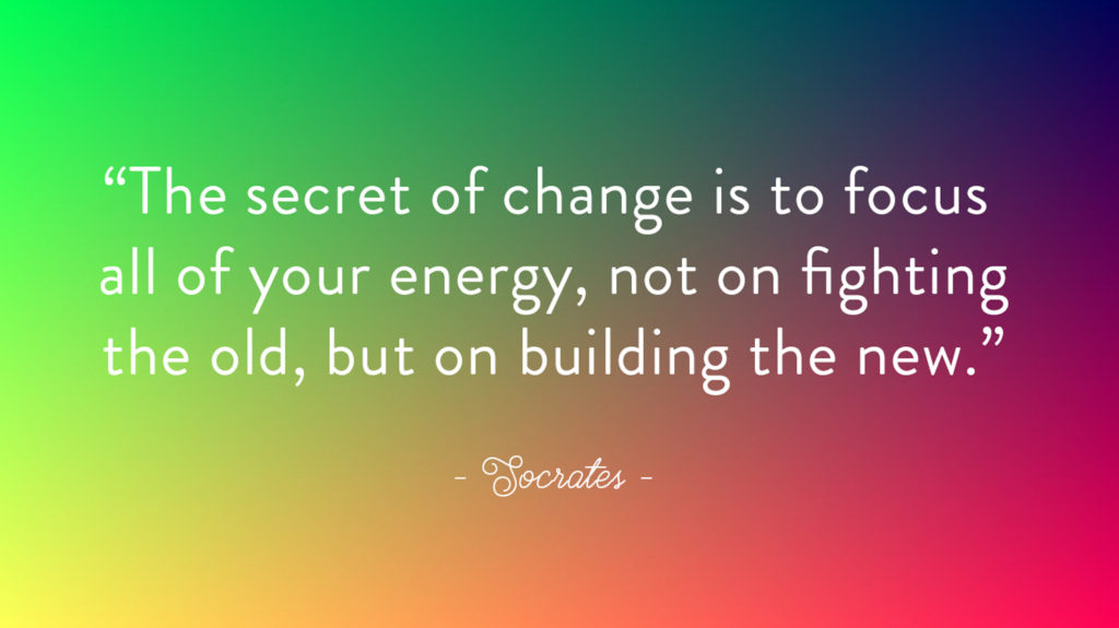 the secret of change is to focus all of your energy, not on fighting the old, but on building the new